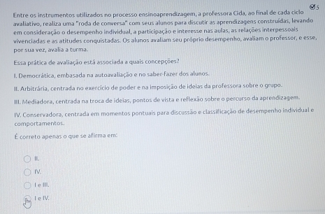 Entre os instrumentos utilizados no processo ensinoaprendizagem, a professora Cida, ao final de cada ciclo 05
avaliativo, realiza uma "roda de conversa" com seus alunos para discutir as aprendizagens construídas, levando
em consideração o desempenho individual, a participação e interesse nas aulas, as relações interpessoais
vivenciadas e as atitudes conquistadas. Os alunos avaliam seu próprio desempenho, avaliam o professor, e esse,
por sua vez, avalia a turma.
Essa prática de avaliação está associada a quais concepções?
1. Democrática, embasada na autoavaliação e no saber-fazer dos alunos.
II. Arbitrária, centrada no exercicio de poder e na imposição de ideias da professora sobre o grupo.
III. Mediadora, centrada na troca de ideias, pontos de vista e reflexão sobre o percurso da aprendizagem.
IV. Conservadora, centrada em momentos pontuais para discussão e classificação de desempenho individual e
comportamentos.
É correto apenas o que se afirma em:
I
IV.
I eⅢII.
I e IV.