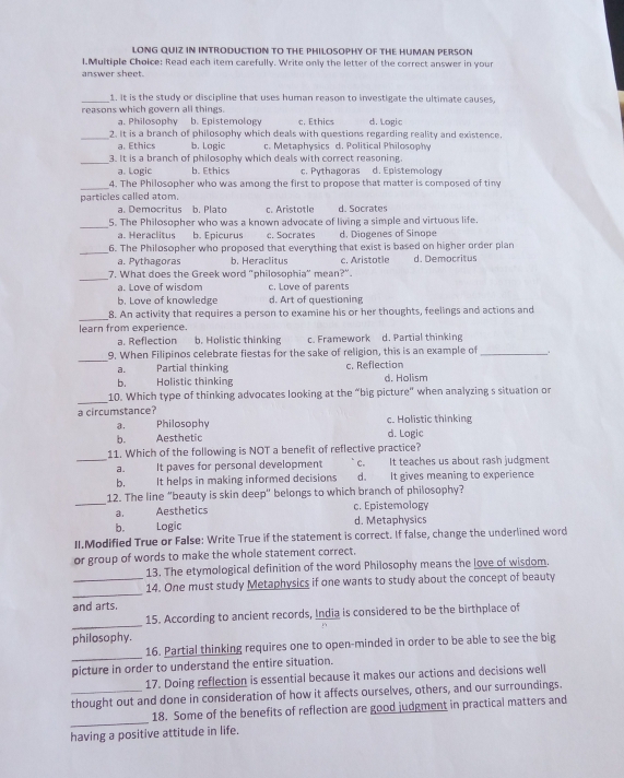 LONG QUIZ IN INTRODUCTION TO THE PHILOSOPHY OF THE HUMAN PERSON
l.Multiple Choice: Read each item carefully. Write only the letter of the correct answer in your
answer sheet.
_1. it is the study or discipline that uses human reason to investigate the ultimate causes,
reasons which govern all things. b. Epistemology c. Ethics d. Logic
a. Philosophy
_2. It is a branch of philosophy which deals with questions regarding reality and existence.
a. Ethics b. Logic c. Metaphysics d. Political Philosophy
_3. It is a branch of philosophy which deals with correct reasoning.
a. Logic b. Ethics c. Pythagoras d. Epistemology
_
4. The Philosopher who was among the first to propose that matter is composed of tiny
particles called atom.
a. Democritus b. Plato c. Aristotle d. Socrates
_5. The Philosopher who was a known advocate of living a simple and virtuous life.
a. Heraclitus b. Epicurus c. Socrates d. Diogenes of Sinope
_
6. The Philosopher who proposed that everything that exist is based on higher order plan
a. Pythagoras b. Heraclitus c. Aristotle d. Democritus
_
7. What does the Greek word "philosophia" mean?".
a. Love of wisdom c. Love of parents
b. Love of knowledge d. Art of questioning
_
8. An activity that requires a person to examine his or her thoughts, feelings and actions and
learn from experience.
a. Reflection b. Holistic thinking c. Framework d. Partial thinking
_
9. When Filipinos celebrate fiestas for the sake of religion, this is an example of_
a. Partial thinking c. Reflection
b. Holistic thinking d. Holism
_
10. Which type of thinking advocates looking at the “big picture" when analyzing s situation or
a circumstance?
a. Philosophy c. Holistic thinking
b. Aesthetic d. Logic
11. Which of the following is NOT a benefit of reflective practice?
_a. It paves for personal development c. It teaches us about rash judgment
b. It helps in making informed decisions d. It gives meaning to experience
_
12. The line “beauty is skin deep” belongs to which branch of philosophy?
a. Aesthetics c. Epistemology
b. Logic d. Metaphysics
II.Modified True or False: Write True if the statement is correct. If false, change the underlined word
or group of words to make the whole statement correct.
13. The etymological definition of the word Philosophy means the love of wisdom.
_
_14. One must study Metaphysics if one wants to study about the concept of beauty
and arts,
_
15. According to ancient records, India is considered to be the birthplace of
philosophy.
_
16. Partial thinking requires one to open-minded in order to be able to see the big
picture in order to understand the entire situation.
17. Doing reflection is essential because it makes our actions and decisions well
thought out and done in consideration of how it affects ourselves, others, and our surroundings.
_
18. Some of the benefits of reflection are good judgment in practical matters and
having a positive attitude in life.