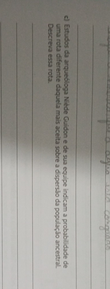 Estudos da arqueóloga Niède Guidon e de sua equipe indicam a probabilidade de 
uma rota diferente daquela mais aceita sobre a dispersão da população ancestral. 
Descreva essa rota. 
_ 
_ 
_