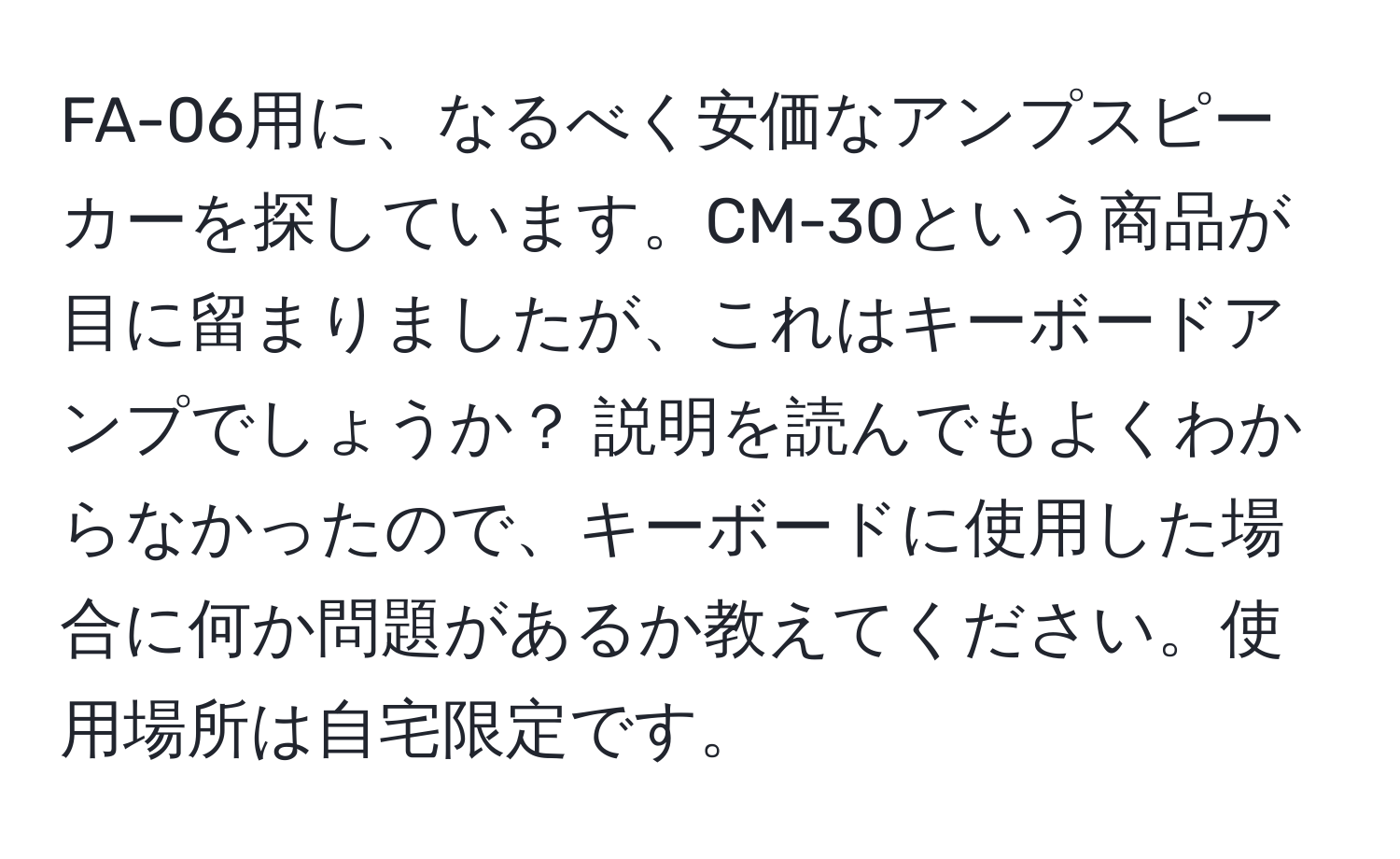 FA-06用に、なるべく安価なアンプスピーカーを探しています。CM-30という商品が目に留まりましたが、これはキーボードアンプでしょうか？ 説明を読んでもよくわからなかったので、キーボードに使用した場合に何か問題があるか教えてください。使用場所は自宅限定です。