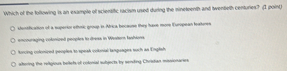 Which of the following is an example of scientific racism used during the nineteenth and twentieth centuries? (1 point)
identification of a superior ethnic group in Africa because they have more European features
encouraging colonized peoples to dress in Western fashions
forcing colonized peoples to speak colonial languages such as English
altering the religious beliefs of colonial subjects by sending Christian missionaries