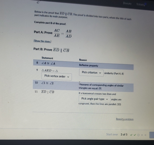 Donate 530692
Below is the proof that overline EDparallel overline CB. The proof is divided into two parts, where the title of each
part indicates its main purpose.
Complete part B of the proof.
Part A: Prove  AC/AE = AB/AD 
[Show the steps.]
Part B: Prove overline EDparallel overline CB
Statement
Report a problem
Start over 3 of 5