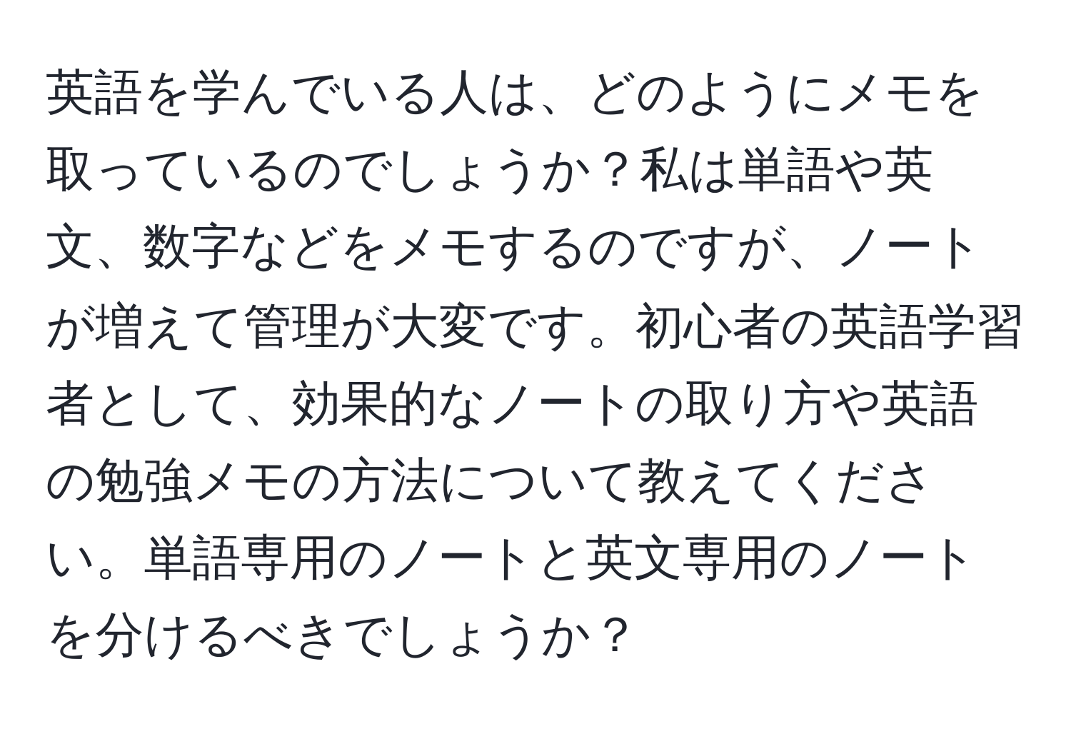 英語を学んでいる人は、どのようにメモを取っているのでしょうか？私は単語や英文、数字などをメモするのですが、ノートが増えて管理が大変です。初心者の英語学習者として、効果的なノートの取り方や英語の勉強メモの方法について教えてください。単語専用のノートと英文専用のノートを分けるべきでしょうか？