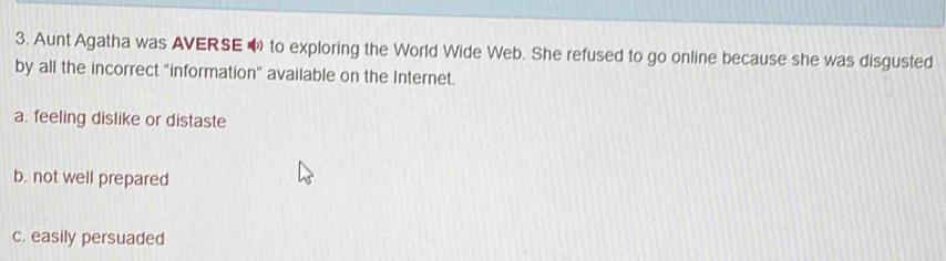 Aunt Agatha was AVERSE O to exploring the World Wide Web. She refused to go online because she was disgusted
by all the incorrect "information” available on the Internet.
a. feeling dislike or distaste
b. not well prepared
c. easily persuaded