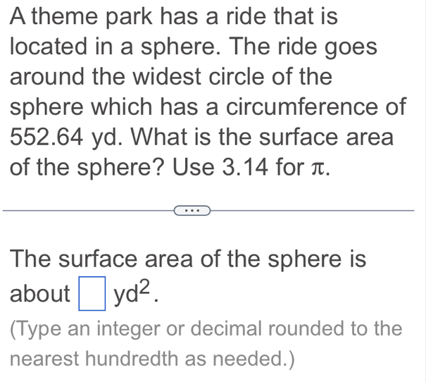 A theme park has a ride that is 
located in a sphere. The ride goes 
around the widest circle of the 
sphere which has a circumference of
552.64 yd. What is the surface area 
of the sphere? Use 3.14 for π. 
The surface area of the sphere is 
about □ yd^2. 
(Type an integer or decimal rounded to the 
nearest hundredth as needed.)