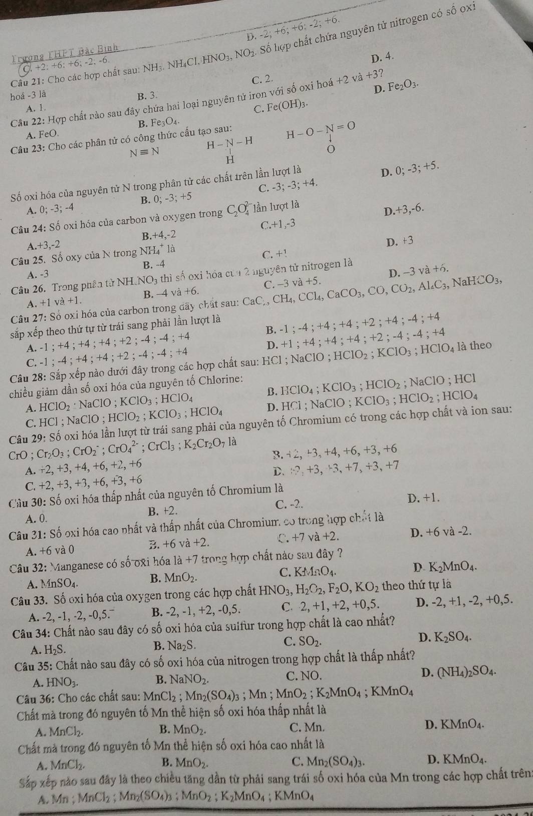 Cho các hợp chất sau: NH_3.NH_4Cl.HNO_3,NO_2 Số hợp chất chứa nguyên tử nitrogen có
shat O oxi
D. -2;+6;+6;-2;+6
Trưong THPT Bắc Bình^(,+6;+2;+6;+6;-2;-6)
D. 4.
C. 2.
hoá -3 là B. 3.
D.
A. 1. Fe_2O_3.
Câu 22: Hợp chất nào sau đây chứa hai loại nguyên tử iron với số oxi hoá +2 và +3
C. Fe(OH)_3.
B. Fe_3O_4.
A. FeO
Câu 23 : Cho các phân tử có công thức cấu tạo sau:
H-O-N=O
Nequiv N
H-N-H
o
H
Số oxi hóa của nguyên tử N trong phân tử các chất trên lần lượt là
D. 0;-3;+5.
A. 0;-3;-4 C. -3;
-3;+4
B. 0;-3;+5
Câu 24: Shat o * oxi hóa của carbon và oxygen trong C_2O_4^((2-) lần lượt là
D. -3 ,-6.
B. +4,-2 C. +1,-3
1 +3,-2
D. +3
Câu 25. Số oxy của N trong Nh -L_4^+la
A. -3 B. -4 C. +!
Câu 26. Trong phân từ NH.NO3 thì số oxi hóa của 2 nguyên tử nitrogen là
B. -4va+6. C. -3 và +5 D. -3 và
+6.
Câu 27:So oxi hóa của carbon trong đãy chất sau: CaC,,CH_4),CCl_4,CaCO_3,CO,CO_2,Al_4C_3,NaHCO_3,
A. +1va+1.
sắp xếp theo thứ tự từ trái sang phải lần lượt là
A. -1;+4;+4; +4 ; +2 ; -4;-4;+4 B. -1;-4;+4;+4;+2;+4;-4;+4
D. +1;+4;+4;+4;+2;-4;-4;+4
C. -1;-4;+4;+4;+2;-4;-4;+4
Câu 28: Sắp xếp nào dưới đây trong các hợp chất sau: H _iC1; NaClO ; HClO_2;KClO_3;HClO_4 là theo
chiều giảm dần số oxi hóa của nguyên tố Chlorine:
A. HClO_2· NaClO; KClO_3 ;HClO_4 B. HClO_4;KClO_3;HClO_2; NaClO ;
HC
C. HCl; NaClO ; HClO_2;KClO_3;HClO_4 D. HCl;NaClO;KClO_3;HClO_2;HClO_4
CrO ; Cr_2O_3;CrO_2^(-;CrO_4^(2-);CrCl_3);K_2Cr_2O_7la oxi hóa lần lượt từ trái sang phải của nguyên tố Chromium có trong các hợp chất và ion sau:
Câu 29:Shat o
3. 2,-3,+4,+6,+3, +6
A. +2,+3, +4, +6, +2, +6 3, +7
D、 -?,+3,+3,+7,+
C. +2,+3,+3,+6 , +3, +6
Cầu 30: Số oxi hóa thấp nhất của nguyên tố Chromium là
C. -2. D. +1.
A. 0. B. +2.
Câu 31: Số oxi hóa cao nhất và thấp nhất của Chromium có trong hợp chất là
B. +6va+2. C. +7 va+2. D. +6 và -2.
A. +6 và 0
Câu 32: Manganese có số 0xi hóa 1a+7 trong hợp chất nào sau đây ?
A. MnSO_4. MnO_2. C. KMnO_4. D. K_2MnO_4.
B.
Câu 33. Số oxi hóa của oxygen trong các hợp chất HNO_3,H_2O_2,F_2O,KO_2 theo thứ tự là
A. -2, -1, -2, -0,5.¯ B. -2, -1, +2, -0,5. C. 2,+1,+2,+0,5. D. -2, +1, -2, +0,5.
Câu 34: Chất nào sau đây có số oxi hóa của sulfur trong hợp chất là cao nhất?
D. K_2SO_4.
A. H_2S.
B. Na_2S.
C. SO_2.
Câu 35: Chất nào sau đây có số oxi hóa của nitrogen trong hợp chất là thấp nhất?
A. HNO_3.
B. NaNO_2.
C. NO.
D. (NH_4)_2SO_4.
Câu 36: Cho các chất sau: MnCl_2;Mn_2(SO_4)_3 : Mr; MnO_2;K_2MnO_4;KMnO_4
Chất mà trong đó nguyên tố Mn thể hiện số oxi hóa thấp nhất là
A. MnCl_2. B. MnO_2. C. Mn. D. KMnO_4.
Chất mà trong đó nguyên tố Mn thể hiện số oxi hóa cao nhất là
A. MnCl_2. B. MnO_2. C. Mn_2(SO_4)_3. D. KMnO_4.
Sắp xếp nào sau đây là theo chiều tăng dần từ phải sang trái số oxi hóa của Mn trong các hợp chất trên
A. Mn. MnCl_2;Mn_2(SO_4)_3;MnO_2;K_2MnO_4 ;KMnO_4