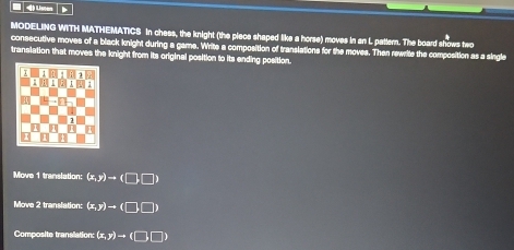= 4) Lster
MODELING WITH MATHEMATICS in chess, the knight (the piece shaped like a horse) moves in an L pattern. The board shows two
consecutive moves of a black knight during a gams. Write a composition of translations for the moves. Then rewrite the composition as a single
translation that moves the knight from its original position to its ending position.
Move 1 translation: (x,y)to (□ ,□ )
Move 2 translation: (x,y)to (□ ,□ )
Composite tranalation: (x,y)to (□ ,□ )