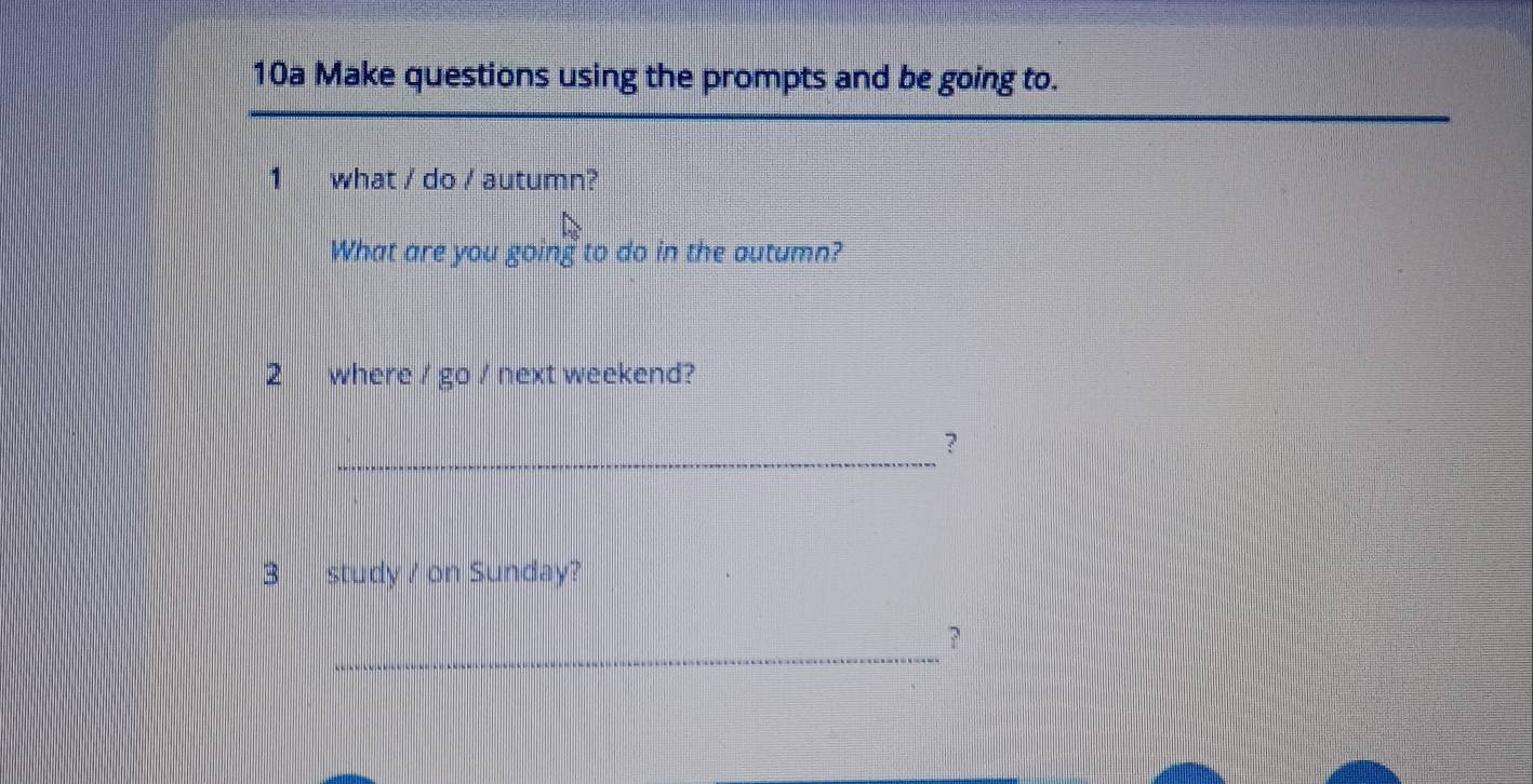 10a Make questions using the prompts and be going to. 
1 what / do / autumn? 
What are you going to do in the autumn? 
2 where / go / next weekend? 
_ 
？ 
3 study / on Sunday? 
_ 
？