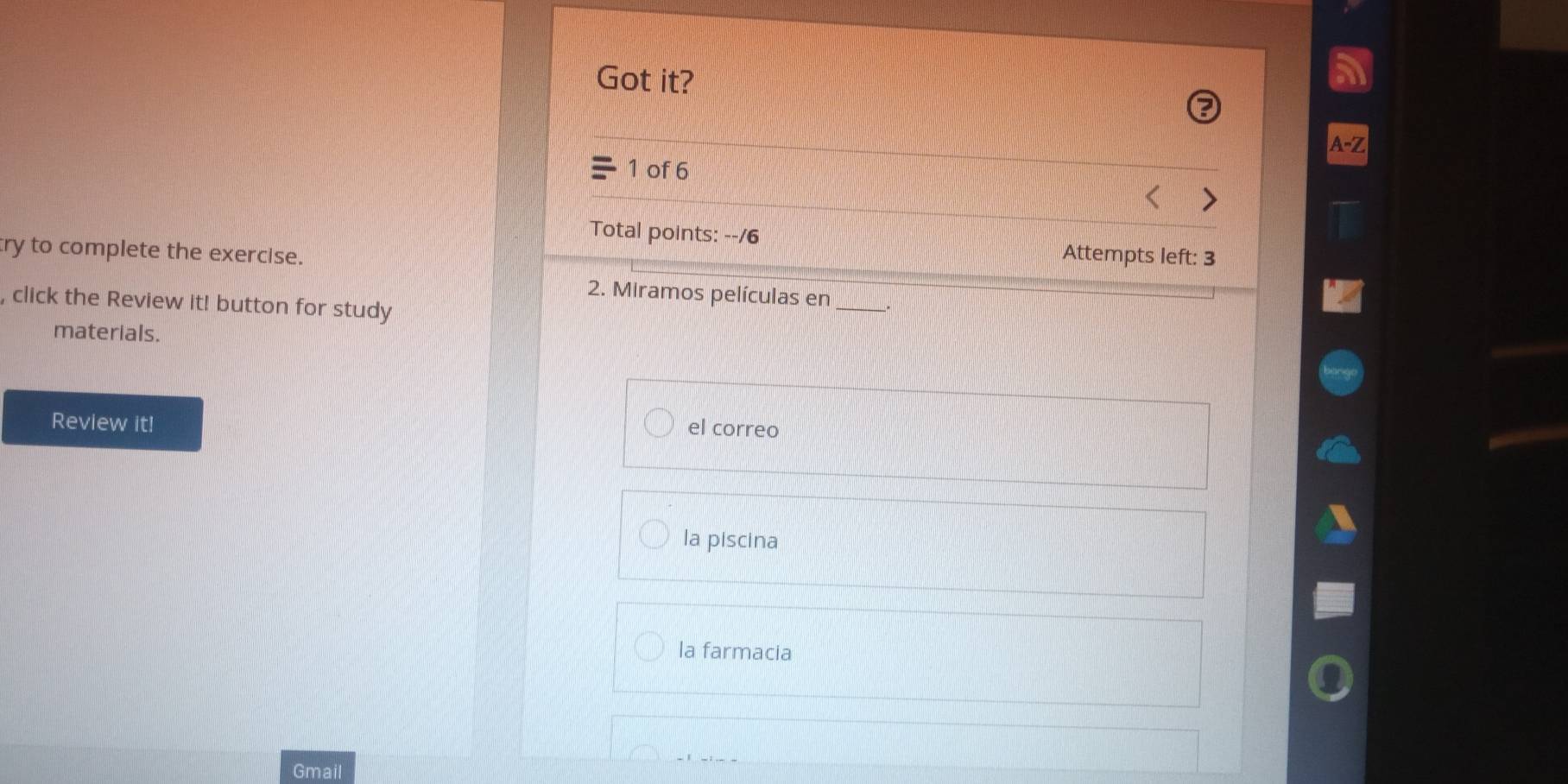 Got it?
1 of 6
Total points: --/6 Attempts left: 3
try to complete the exercise.
2. Miramos películas en_
, click the Review it! button for study
materials.
Review it!
el correo
la piscina
la farmacia
Gmail