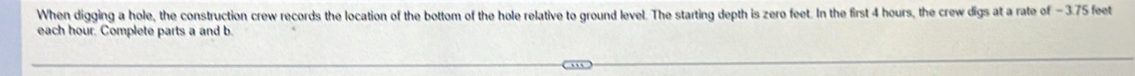 When digging a hole, the construction crew records the location of the bottom of the hole relative to ground level. The starting depth is zero feet. In the first 4 hours, the crew digs at a rate of - 3.75 feet
each hour. Complete parts a and b.
