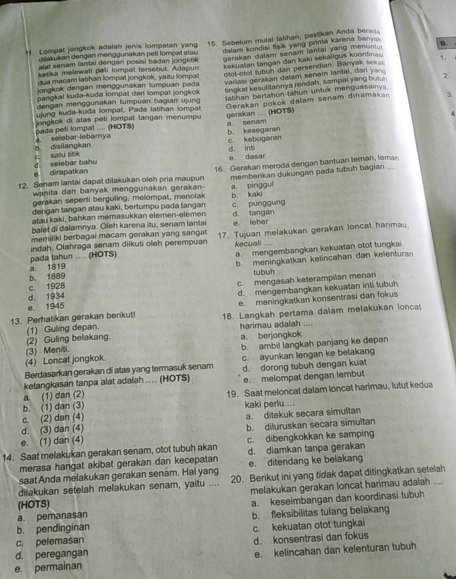 Lompat jongkok adalah jenis lompatan yang 15. Sebelum mulai latihan, pastikan Anda berada
alat senam lantai dengan posisi badan jongk6k dalam kondisi fisik yang prima karena banyak
B.
dilakukan dengan menggunakan peti lompat atau
kekuatan tangan dan kaki sekaligus koordinasi
1.
ketika melewati peti lompat tersebut. Adapun gerakan dalam senam lantai yang menuntu
jongkok dengan menggunakan tumpuan pada otot-otot tubuh dan persendian. Banyak seka
dua macam latihan lompat jongkok, yaitu lompat
pangkal kuda-kuda lompat dan lompat jongkok variasi gerakan dalam senam lantai, dari yan
dengan menggunakan tumpuan bagian ujun tingkat kesulitannya rendah, sampai yang butu
2.
3.
ujung kuda-kuda lompat. Pada latihan lompat latihan bertahun-tahun untuk menguasainya
jongkok di atas peti lompat tangan menumpu Gerakan pokok dalam senam dinamakan
a selebar-lebarnya a. senam gerakan .... (HOTS)
4
pada peti lompat .... (HOTS)
b. kesegaran
b disilangkan c. kebugaran
c. satu titik d. inti
d. selebar bahu e. dasar
12. Senam lantai dapat dilakukan oleh pria maupun 16. Gerakan meroda dengan bantuan teman, teman
e. dirapatkan
wanita dan banyak menggunakan gerakan- a pinggul memberikan dukungan pada tubuh bagian ....
gerakan seperti berguling, melompat, menolak b. kaki
dengan tangan atau kaki, bertumpu pada tangan c. punggung
atau kaki, bahkan memasukkan elemen-elemen d. tangan
balet di dalamnya. Oleh karena itu, senam lantai e. leher
memiliki berbagai macam gerakan yang sangat
indah. Olahraga senam diikuti oleh perempuan 17. Tujuan melakukan gerakan loncat harimau
pada tahun .... (HOTS) kecuali ...
a. 1819 a mengembangkan kekuatan otot tungkai
b. 1889 b. meningkatkan kelincahan dan kelenturan
tubuh
d. 1934 c. mengasah keterampilan menari
c. 1928
e. 1945 d. mengembangkan kekuatan inti tubuh
13. Perhatikan gerakan berikut! e. meningkatkan konsentrasi dan fokus
(1) Guling depan. 18. Langkah pertama dalam melakukan loncat
harimau adalah     
(2) Guling belakang.
a. berjongkok
(3) Meniti.
(4) Loncat jongkok. b. ambil langkah panjang ke depan
Berdasarkan gerakan di atas yang termasuk senam c. ayunkan lengan ke belakang
d. dorong tubuh dengan kuat
ketangkasan tanpa alat adalah . (HOTS)
a. (1) dan (2) e. melompat dengan lembut
b. (1) dan (3) 19. Saat meloncat dalam loncat harimau, lutut kedua
kaki perlu....
c. (2) dan (4)
d. (3) dan (4) a. ditekuk secara simultan
e. (1) dan (4) b. diluruskan secara simultan
14. Saat melakukan gerakan senam, otot tubuh akan c. dibengkokkan ke samping
d. diamkan tanpa gerakan
merasa hangat akibat gerakan dan kecepatan e. ditendang ke belakang
saat Anda melakukan gerakan senam. Hal yang
dilakukan setelah melakukan senam, yaitu .... 20. Berikut ini yang tidak dapat ditingkatkan setelah
melakukan gerakan loncat harimau adalah ....
(HOTS)
a. pemanasan a. keseimbangan dan koordinasi tubuh
b. fleksibilitas tulang belakang
b. pendinginan
c. pelemasan c. kekuatan otot tungkai
d. peregangan d. konsentrasi dan fokus
e. permainan e. kelincahan dan kelenturan tubuh