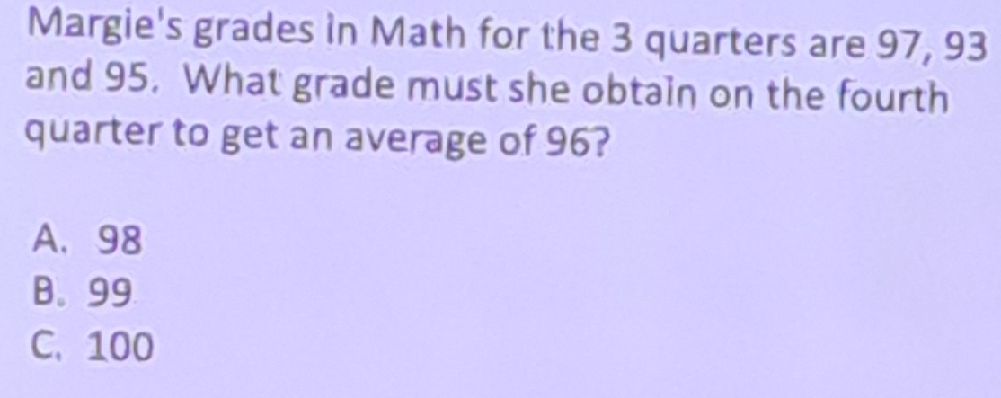 Margie's grades in Math for the 3 quarters are 97, 93
and 95. What grade must she obtain on the fourth
quarter to get an average of 96?
A. 98
B. 99
C. 100