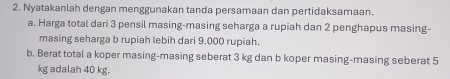 Nyatakanlah dengan menggunakan tanda persamaan dan pertidaksamaan. 
a. Harga total dari 3 pensil masing-masing seharga a rupiah dan 2 penghapus masing- 
masing seharga b rupiah lebih dari 9.000 rupiah. 
b. Berat total a koper masing-masing seberat 3 kg dan b koper masing-masing seberat 5
kg adalah 40 kg.