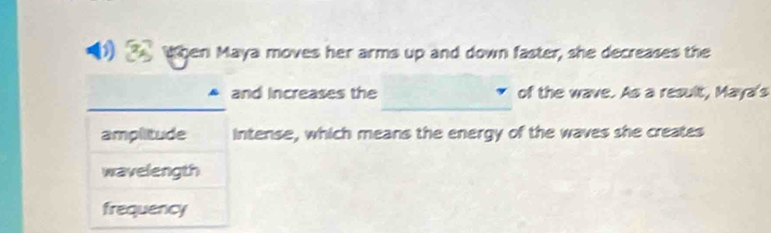 When Maya moves her arms up and down faster, she decreases the 
_ 
_ 
and increases the of the wave. As a result, Maya's 
amplitude intense, which means the energy of the waves she creates 
wavelength 
frequency