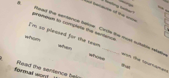 George lick or 
feeling better 
lool because of the snow 
pronoun to complete the sentence 
Read the sentence below. Circle the most suitable refath 
I'm so pleased for the team 
whom 
when 
whose that 
won the tournamen 
Read the sentence beln 
formal word