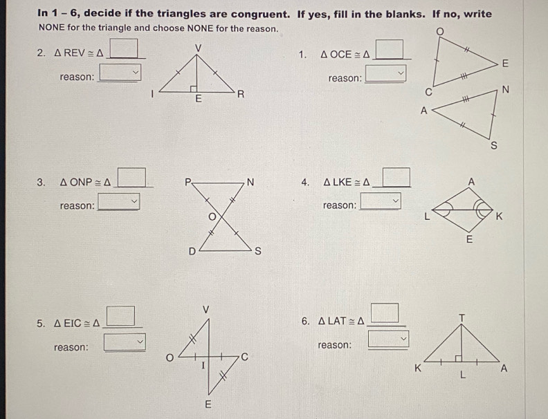 In 1 - 6, decide if the triangles are congruent. If yes, fill in the blanks. If no, write 
NONE for the triangle and choose NONE for the reason. 
2. △ REV≌ △ □ _ 
reason: _ □ vee 1. △ OCE≌ △ _ □  _ 
reason: _ □ 
3. △ ONP≌ △ _ □  4. △ LKE≌ △ _ □ 
reason:_ □ 
reason: _ □ 
6. 
5. beginarrayr △ EIC≌ △ _ □  reason:endarray △ LAT≌ △  □ /□   __