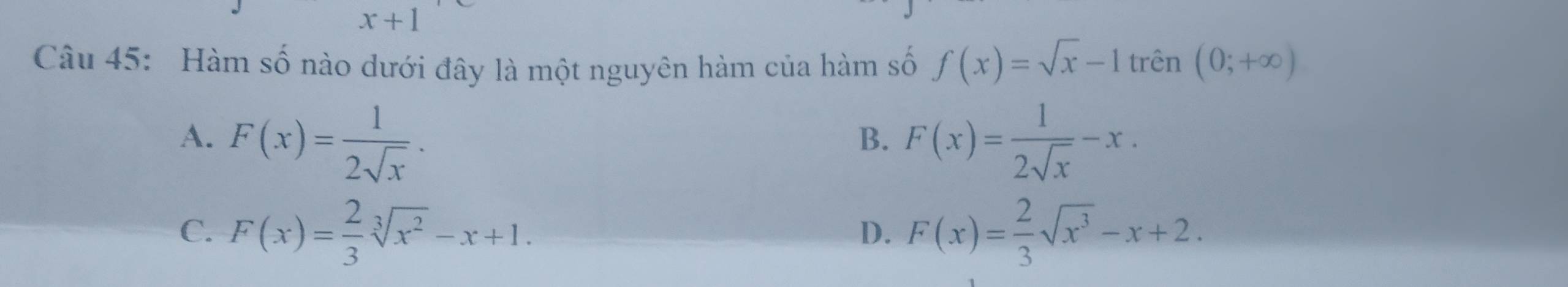 x+1
Câu 45: Hàm số nào dưới đây là một nguyên hàm của hàm số f(x)=sqrt(x)-1trhat en(0;+∈fty )
A. F(x)= 1/2sqrt(x) . F(x)= 1/2sqrt(x) -x. 
B.
C. F(x)= 2/3 sqrt[3](x^2)-x+1. F(x)= 2/3 sqrt(x^3)-x+2. 
D.