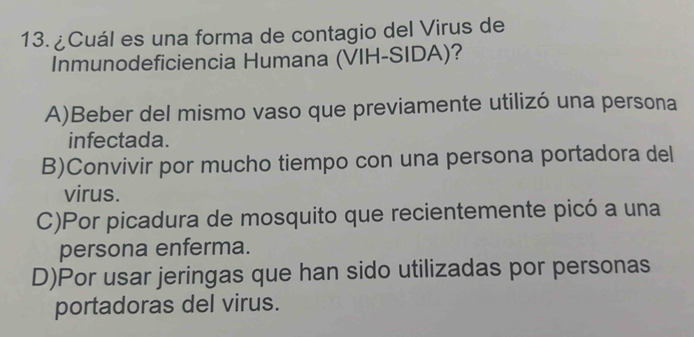 13.¿Cuál es una forma de contagio del Virus de
Inmunodeficiencia Humana (VIH-SIDA)?
A)Beber del mismo vaso que previamente utilizó una persona
infectada.
B)Convivir por mucho tiempo con una persona portadora del
virus.
C)Por picadura de mosquito que recientemente picó a una
persona enferma.
D)Por usar jeringas que han sido utilizadas por personas
portadoras del virus.