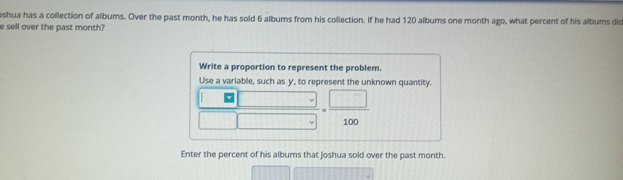 oshua has a collection of albums. Over the past month, he has sold 6 albums from his collection. If he had 120 albums one month ago, what percent of his albums did 
e sell over the past month? 
Write a proportion to represent the problem. 
Use a variable, such as y, to represent the unknown quantity.
 |□ /□  = □ /100 
Enter the percent of his albums that Joshua sold over the past month.