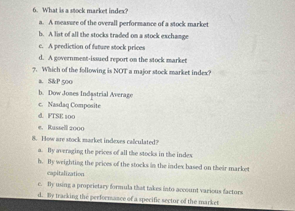 What is a stock market index?
a. A measure of the overall performance of a stock market
b. A list of all the stocks traded on a stock exchange
c. A prediction of future stock prices
d. A government-issued report on the stock market
7. Which of the following is NOT a major stock market index?
a. S&P 500
b. Dow Jones Indastrial Average
c. Nasdaq Composite
d. FTSE 100
e. Russell 2000
8. How are stock market indexes calculated?
a. By averaging the prices of all the stocks in the index
b. By weighting the prices of the stocks in the index based on their market
capitalization
c. By using a proprietary formula that takes into account various factors
d. By tracking the performance of a specific sector of the market