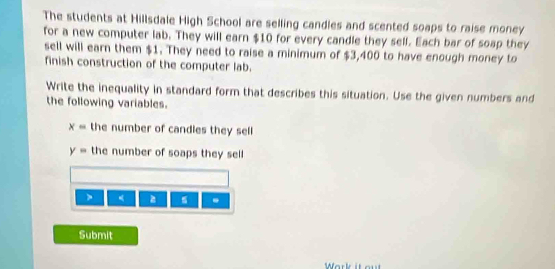 The students at Hillsdale High School are selling candles and scented soaps to raise money 
for a new computer lab. They will earn $10 for every candle they sell. Each bar of soap they 
sell will earn them $1. They need to raise a minimum of $3,400 to have enough money to 
finish construction of the computer lab. 
Write the inequality in standard form that describes this situation. Use the given numbers and 
the following variables.
x= the number of candles they sell
y= the number of soaps they sell 
. 
Submit 
Work it out