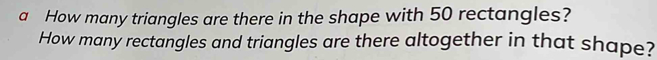 a How many triangles are there in the shape with 50 rectangles? 
How many rectangles and triangles are there altogether in that shape?