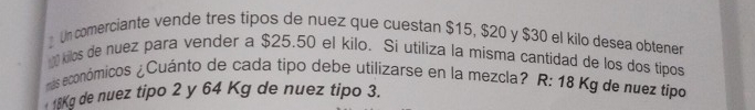 Un comerciante vende tres tipos de nuez que cuestan $15, $20 y $30 el kilo desea obtener 
kilos de nuez para vender a $25.50 el kilo. Si utiliza la misma cantidad de los dos tipos 
más económicos ¿Cuánto de cada tipo debe utilizarse en la mezcla? R: 18 Kg de nuez tipo
18Kg de nuez tipo 2 y 64 Kg de nuez tipo 3.