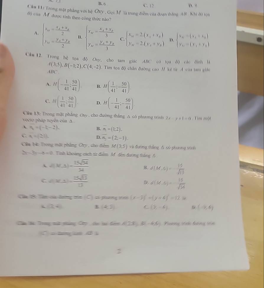 B. 6 C. 12 D. ”
Câu 11: Trong mật phẳng với hệ Oxy , Gọi Mô là trung điểm của đoạn tháng 4# Khi đì loa
độ của M được tính theo công thức nào?
A. beginarrayl x_n=frac x_1+x_22 y_n=frac y_1+y_22endarray. B. beginarrayl x_n=frac x_1+x_n3 y_n=frac y_1+y_n3endarray. C. beginarrayl X_M=2,(X_1+X_B) Y_M=2.(Y_4+Y_B)endarray. D. beginarrayl V_A_1=(v_1+v_0) v_1=(V_1+V_B)endarray.
Câu 12. Trong hệ tọa độ Oxy, cho tam giác ABC có tọa độ các đình là
A(3;5),B(-1;2),C(4;-2). Tim tọa độ chân đường cao // kẻ từ A của tam giảu
ABC
A. H(- 1/41 ; 50/41 ). B. H( 1/41 ;- 50/41 ).
C. H( 1/41 ; 50/41 ). D. H(- 1/41 ;- 50/41 ).
Cầm 13: Trong mật phẳng Cây , cho đường thắng △ có phương trình 2x-y+1=0 Tim một
vocto pháp tuyên của A
A. v_b'=(-k-2). B. overline n_1=(1:2).
C. x=(2i).
D. overline n_2=(2;-1),
Câa 14: Trong mặt phẳng Cy , cho điểm M(3,5) v à đường trắng là có phương trình
` -6=0 Tinh khoảng cách từ điểm M. đến đường tháng h
A. d(M,△ )= 15sqrt(34)/34 
d(M,6)= 16/sqrt(13) 
C d(M,3)= 15sqrt(13)/13 
D d(V,4)=frac 16/16/364
(Đa S: Tên củi đưng tn (C) z pung w (x-3)^2+(y+4)^2=12k
(3,4) B (4,3) C (y,-4). (-9,4)
Cầu ic Tong nữ nững Cập  do ti đấn A(2x,8-46) Thương ti ảo đương tản
√