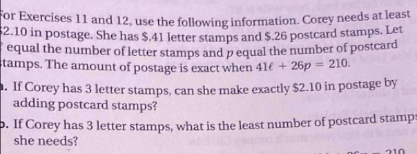 for Exercises 11 and 12, use the following information. Corey needs at least
$2.10 in postage. She has $.41 letter stamps and $.26 postcard stamps. Let 
equal the number of letter stamps and p equal the number of postcard 
stamps. The amount of postage is exact when 41ell +26p=210. 
a. If Corey has 3 letter stamps, can she make exactly $2.10 in postage by 
adding postcard stamps? 
b. If Corey has 3 letter stamps, what is the least number of postcard stamps 
she needs?