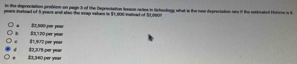 In the depreciation problem on page 3 of the Depreciation lesson notes in Schoology, what is the new depreciation rate if the estirated letime is B
years instead of 5 years and also the scap values is $1,000 instead of $2,000?
a $2,500 per year
b $3,120 per year
C $1,972 per year
d $2,375 per year
e $3,340 per year