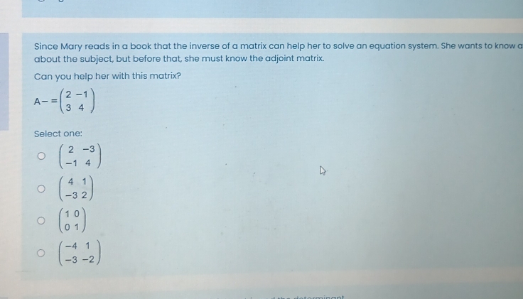 Since Mary reads in a book that the inverse of a matrix can help her to solve an equation system. She wants to know a
about the subject, but before that, she must know the adjoint matrix.
Can you help her with this matrix?
A-=beginpmatrix 2&-1 3&4endpmatrix
Select one:
beginpmatrix 2&-3 -1&4endpmatrix
beginpmatrix 4&1 -3&2endpmatrix
beginpmatrix 1&0 0&1endpmatrix
beginpmatrix -4&1 -3&-2endpmatrix