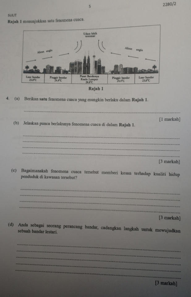 5 
2280/2 
SULIT 
Rajah 1 menunjukkan satu fenomena cuaca. 
4. (a) Berikan satu fenomena cuaca yang mungkin berlaku dalam Rajah 1. 
_ 
[1 markah] 
(b) Jelaskan punca berlakunya fenomena cuaca di dalam Rajah 1. 
_ 
_ 
_ 
_ 
[3 markah] 
(c) Bagaimanakah fenomena cuaca tersebut memberi kesan terhadap kualiti hidup 
penduduk di kawasan tersebut? 
_ 
_ 
_ 
_ 
[3 markah] 
(d) Anda sebagai seorang perancang bandar, cadangkan langkah untuk mewujudkan 
sebuah bandar lestari. 
_ 
_ 
_ 
_ 
_ 
[3 markah]