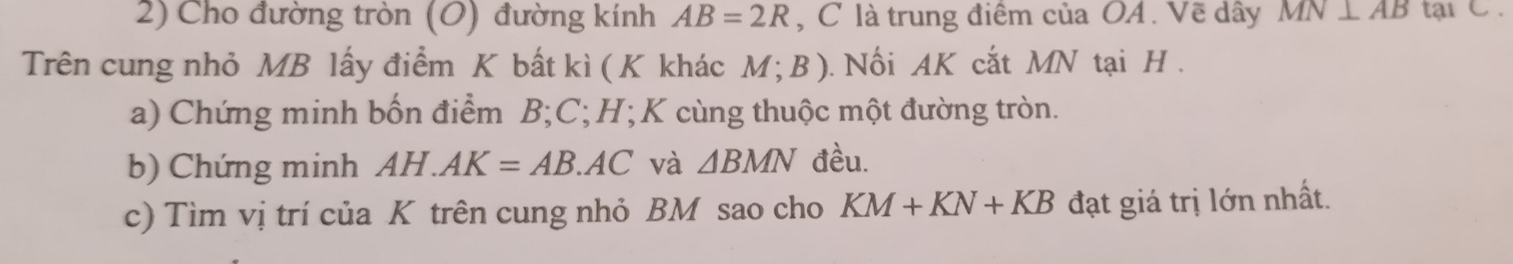 Cho đường tròn (O) đường kính AB=2R , C là trung điểm của OA. Vẽ dây MN⊥ AB tạiC . 
Trên cung nhỏ MB lấy điểm K bất kì ( K khác M;B). Nối AK cắt MN tại H. 
a) Chứng minh bốn điểm B; C; H;K cùng thuộc một đường tròn. 
b) Chứng minh AH AK=AB.AC và △ BMN đều. 
c) Tìm vị trí của K trên cung nhỏ BM sao cho KM+KN+KB đạt giá trị lớn nhất.