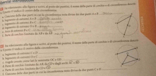 Esercizi intraauttivi 
fe riferimento alla figura e scrívi, al posto dei puntini, il nome della parte di cerchio o di circonferenza descrita 
l panto O indica il centro della circonferenza. 
Ciascuna delle due partí in cui la circonferenza resta divisa dai due punti A e B _ 
5 Segmento di estremi A e B _ 
c Segmento di estremi B e C _ 
e. Arco di estremi B e C d. Segmento di estremó O e B
£ Parte di cerchio limitata da AB e da widehat AB _ 
Fai riferimento alla figura e scrivi, al posto dei puntini, il nome della parte di cerchio o di circonferenza descrit- 
a E punto O indica il centro della circonferenza. 
_ 
a. Segmento di estremi C e D_ 
b. Segmento di estremi O e C
c Angolo avente come lati le semirette OC e OD_ 
_ 
d. Parte di cercíio limitata da AB, da CD e dagli archi widehat AC r widehat BD
e. Parte di cerchio limitata da CD e widehat CD _ 
_ 
f. Ciascuna delle due parti in cui la circonferenza resta divisa da due punti C e D