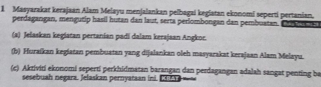 Masyarakat kerajaan Alam Melayu menjalankan peľbagai kegiatan ekonomi seperti pertanian, 
perdagangan, mengutip hasil hutan dan laut, serta perlombongan dan pembuatan. el es r 
(a) Jelaskan kegiatan pertanian padi dalam kerajaan Angkor. 
(b) Huraikan kegiatan pembuatan yang dijalankan oleh masyarakat kerajaan Alam Melayu. 
(c) Aktiviti ekonomi seperti perkhidmatan barangan dan perdagangan adalah sangat penting ba 
sesebuah negara. Jelaskan pernyataan ini. Ke