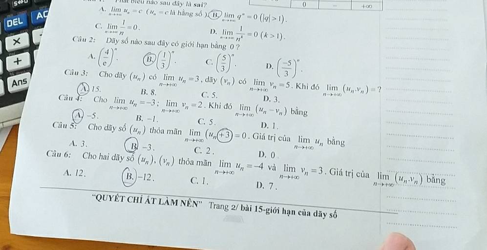 sou
al Biểu nào sau đây là sai? 0 +∞
A. limlimits _nto +∈fty u_n=c(u_n=c) l_2 hầng số ). B. limlimits _nto +∈fty q^n=0(|q|>1).
DEL AC
C limlimits _nto +∈fty  1/n =0.
D. limlimits _nto +∈fty  1/n^4 =0(k>1).
Câu 2: Dãy số nào sau đây có giới hạn bằng 0 ?
+
A. ( 4/e )^n. B )( 1/3 )^n. C. ( 5/3 )^n. D. ( (-5)/3 )^n.
Câu 3: Cho dãy (u_n) có limlimits _nto +∈fty u_n=3
Ans , dãy (v_n) có limlimits _nto +∈fty v_n=5. Khi đó limlimits _nto +∈fty (u_n,v_n)= ?
A 15. B. 8. C. 5. D. 3.
Câu : Cho limlimits _nto +∈fty u_n=-3;limlimits _nto +∈fty v_n=2. Khi đó limlimits _nto +∈fty (u_n-v_n) bàng
A) -5. B. -1. C. 5 . D. 1 .
Câu S: Cho dãy số (u_n) thỏa mãn limlimits _nto +∈fty (u_n+3)=0. Giá trị của limlimits _nto +∈fty u_n bằng
A. 3 . B -3 . C. 2 . D. ()
Câu 6: Cho hai dãy số (u_n),(v_n) thỏa mãn limlimits _nto +∈fty u_n=-4 và limlimits _nto +∈fty v_n=3. Giá trị của limlimits _nto +∈fty (u_nv_n) bǎng
A. 12 . B. -12 . C. 1. D. 7 .
'QUYÊT CHÍ ÁT LÀM NÊN” Trang 2/ bài 15-giới hạn của dãy số