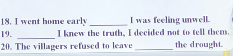 went home early _I was feeling unwell. 
19. _I knew the truth, I decided not to tell them. 
20. The villagers refused to leave _the drought.