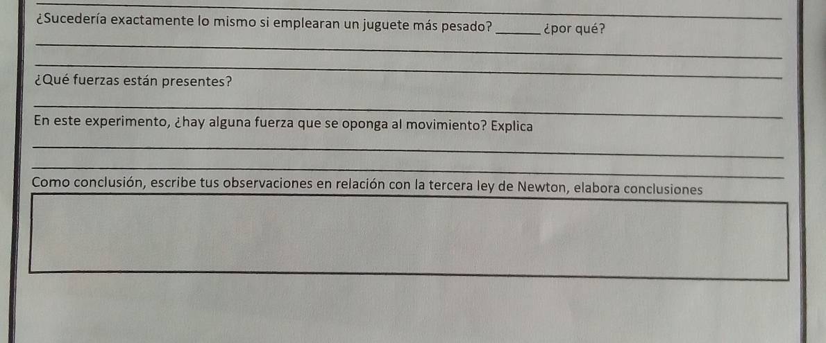 ¿Sucedería exactamente lo mismo si emplearan un juguete más pesado? _¿por qué? 
_ 
_ 
¿Qué fuerzas están presentes? 
_ 
En este experimento, ¿hay alguna fuerza que se oponga al movimiento? Explica 
_ 
_ 
Como conclusión, escribe tus observaciones en relación con la tercera ley de Newton, elabora conclusiones