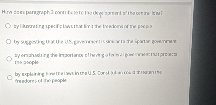 How does paragraph 3 contribute to the development of the central idea?
by illustrating specific laws that limit the freedoms of the people
by suggesting that the U.S. government is similar to the Spartan government
by emphasizing the importance of having a federal government that protects
the people
by explaining how the laws in the U.S. Constitution could threaten the
freedoms of the people