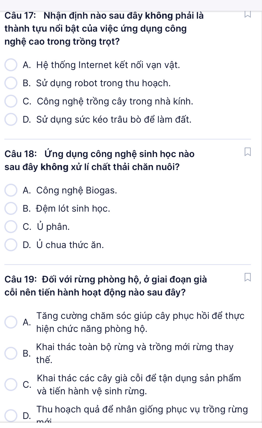 Nhận định nào sau đây không phải là
thành tựu nổi bật của việc ứng dụng công
nghệ cao trong trồng trọt?
A. Hệ thống Internet kết nối vạn vật.
B. Sử dụng robot trong thu hoạch.
C. Công nghệ trồng cây trong nhà kính.
D. Sử dụng sức kéo trâu bò để làm đất.
Câu 18: Ứng dụng công nghệ sinh học nào
sau đây không xử lí chất thải chăn nuôi?
A. Công nghệ Biogas.
B. Đệm lót sinh học.
C. Ủ phân.
D. Ủ chua thức ăn.
Câu 19: Đối với rừng phòng hộ, ở giai đoạn già
cỗi nên tiến hành hoạt động nào sau đây?
Tăng cường chăm sóc giúp cây phục hồi để thực
A.
hiện chức năng phòng hộ.
Khai thác toàn bộ rừng và trồng mới rừng thay
B.
thế.
C.
Khai thác các cây già cỗi để tận dụng sản phẩm
và tiến hành vệ sinh rừng.
Thu hoạch quả để nhân giống phục vụ trồng rừng
D. mái