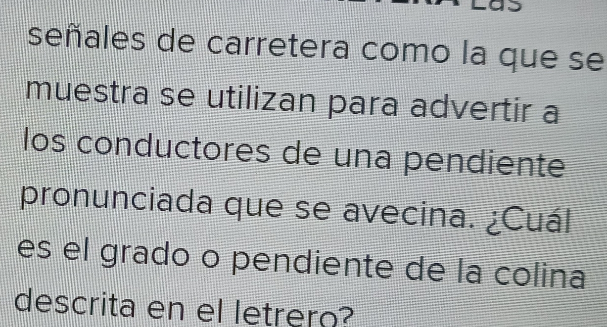 señales de carretera como la que se 
muestra se utilizan para advertir a 
los conductores de una pendiente 
pronunciada que se avecina. ¿Cuál 
es el grado o pendiente de la colina 
descrita en el letrero?