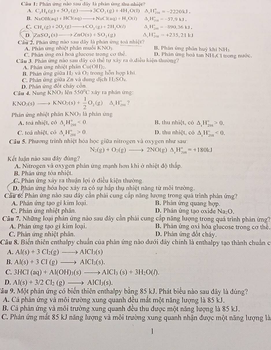 Phản ứng nào sau đây là phản ứng thu nhiệt?
A. C_3H_5(g)+5O_2(g)to 3CO_2(g)+4H_2O(l) △ _1H_(278)^0=-2220kJ.
B. NaOH(aq)+HCl(aq)to NaCl(aq)+H_2O(l) A H_(291)°=-57.9kJ.
C. CH_4(g)+2O_2(g)to CO_2(g)+2H_2O(l) ^ H_(291)^0=-890,36kJ.
D. ZnSO_4(s)to ZnO(s)+SO_2(g) △, H_(298)°=+235,21kJ
Câu 2. Phản ứng nào sau đây là phản ứng toà nhiệt?
A. Phản ứng nhiệt phân muối KNO_3 B. Phản ứng phân huỷ I xhiNH_3
C. Phản ứng oxi hoá glucose trong cơ thể. D. Phân ứng hoà tan NH₄Cl trong nước.
Câu 3. Phản ứng nào sau dây có the tự xảy ra ở diều kiện thường?
A. Phản ứng nhiệt phân Cu(OH)_2.
B. Phản ứng giữa H2 và O_2 trong hỗn hợp khí
C. Phản ứng giữa Zn và dung dịch H_2SO_4.
D. Phản ứng đổt cháy cồn
Câu 4. Nung KNO_3 lên 550°C* ảy ra phân ứng:
KNO_3(s)to KNO_2(s)+ 1/2 O_2(g) △ _1H_(298)° ?
Phản ứng nhiệt phân KNO_3 là phản ứng
A. toá nhiệt, có △ _1H_(298)°<0</tex> B. thu nhiệt, có △ _tH_(29R)^n>0.
C. toả nhiệt, có △ _1H_(298)^o>0 D. thu nhiệt, có △ _1H_(298)°<0.
Câu 5. Phương trình nhiệt hóa học giữa nitrogen và oxygen như sau
N_2(g)+O_2(g)to 2NO(g)△ _rH_(298)^n=+180kJ
Kết luân nào sau đây đúng?
A. Nitrogen và oxygen phản ứng mạnh hơn khi ở nhiệt độ thấp.
B. Phản ứng tỏa nhiệt.
C. Phản ứng xảy ra thuận lợi ở điều kiện thường.
D. Phản ứng hóa học xảy ra có sự hấp thụ nhiệt năng từ môi trường.
Cầu 6: Phản ứng nào sau đây cần phải cung cấp năng lượng trong quả trình phản ứng?
A. Phản ứng tạo gi kim loại. B. Phản ứng quang hợp.
C. Phân ứng nhiệt phân. D. Phản ứng tạo oxide Na_2O
Câu 7. Những loại phản ứng nào sau dây cần phải cung cấp năng lượng trong quá trình phản ứng?
A. Phản ứng tạo gi kim loại. B Phản ứng oxi hóa glucose trong cơ thể.
C. Phản ứng nhiệt phân. D. Phản ứng đốt cháy.
Câu 8. Biến thiên enthalpy chuẩn của phản ứng nào dưới đây chính là enthalpy tạo thành chuẩn có
A. Al(s)+3Cl_2(g)to AlCl_3(s)
B. Al(s)+3Cl(g)to AlCl_3(s).
C. 3HCl(aq)+Al(OH)_3(s)to AlCl_3(s)+3H_2O(l).
D. Al(s)+3/2Cl_2(g)to AlCl_3(s).
Tâu 9. Một phản ứng có biển thiên enthalpy bằng 85 kJ. Phát biểu nào sau đây là đúng?
A. Cả phản ứng và môi trường xung quanh đều mất một năng lượng là 85 kJ.
B. Cả phản ứng và môi trường xung quanh đều thu được một năng lượng là 85 kJ.
C. Phản ứng mất 85 kJ năng lượng và môi trường xung quanh nhận được một năng lượng là
1