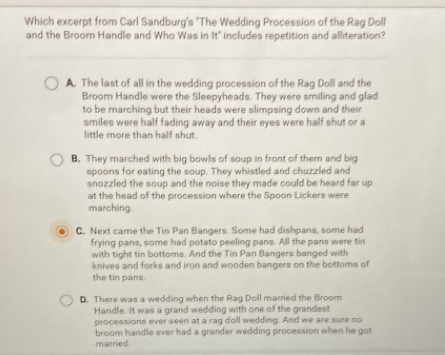 Which excerpt from Carl Sandburg's "The Wedding Procession of the Rag Doll
and the Broom Handle and Who Was in it° includes repetition and alliteration?
A. The last of all in the wedding procession of the Rag Doll and the
Broom Handle were the Sleepyheads. They were smiling and glad
to be marching but their heads were slimpsing down and their
smiles were half fading away and their eyes were half shut or a
little more than half shut.
B. They marched with big bowls of soup in front of them and big
spoons for eating the soup. They whistled and chuzzled and
snozzled the soup and the noise they made could be heard far up
at the head of the procession where the Spoon Lickers were
marching
C. Next came the Tin Pan Bangers. Some had dishpans, some had
frying pans, some had potato peeling pans. All the pans were tin
with tight tin bottoms. And the Tin Pan Bangers banged with
knives and forks and iron and wooden bangers on the bottoms of
the tin pans.
D. There was a wedding when the Rag Doll married the Broom
Handle. It was a grand wedding with one of the grandest
processions ever seen at a rag doll wedding. And we are sure no
broom handle ever had a grander wedding procession when he got
married .