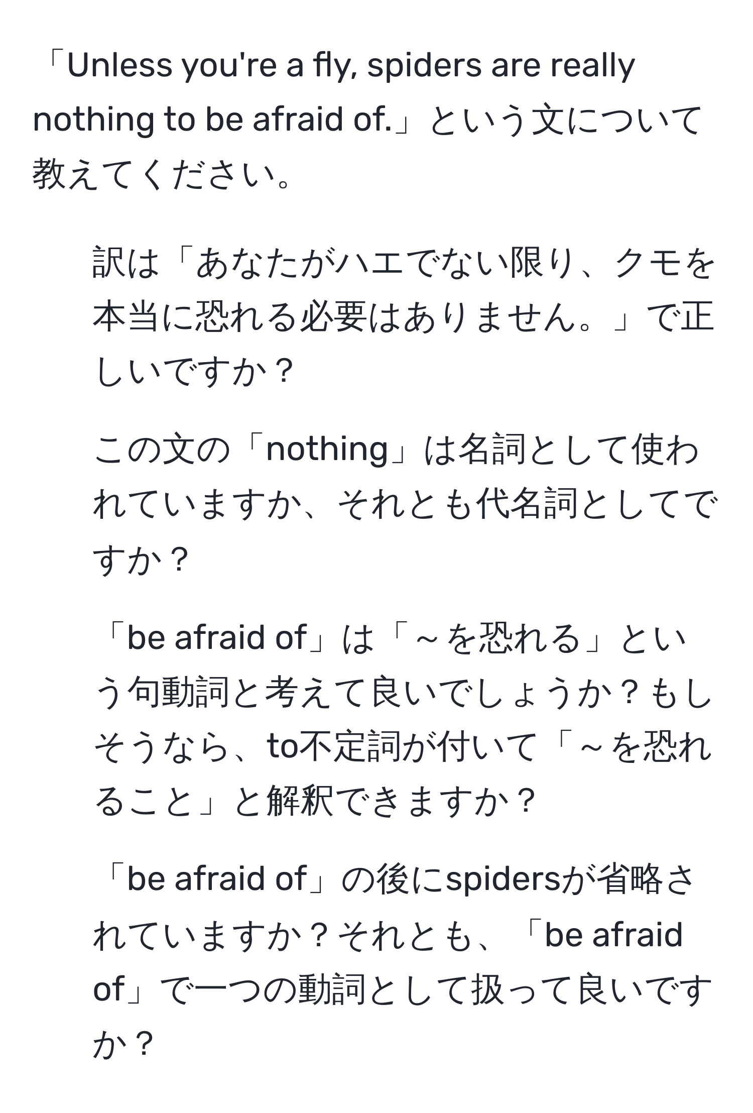 「Unless you're a fly, spiders are really nothing to be afraid of.」という文について教えてください。  
1. 訳は「あなたがハエでない限り、クモを本当に恐れる必要はありません。」で正しいですか？  
2. この文の「nothing」は名詞として使われていますか、それとも代名詞としてですか？  
3. 「be afraid of」は「～を恐れる」という句動詞と考えて良いでしょうか？もしそうなら、to不定詞が付いて「～を恐れること」と解釈できますか？  
4. 「be afraid of」の後にspidersが省略されていますか？それとも、「be afraid of」で一つの動詞として扱って良いですか？