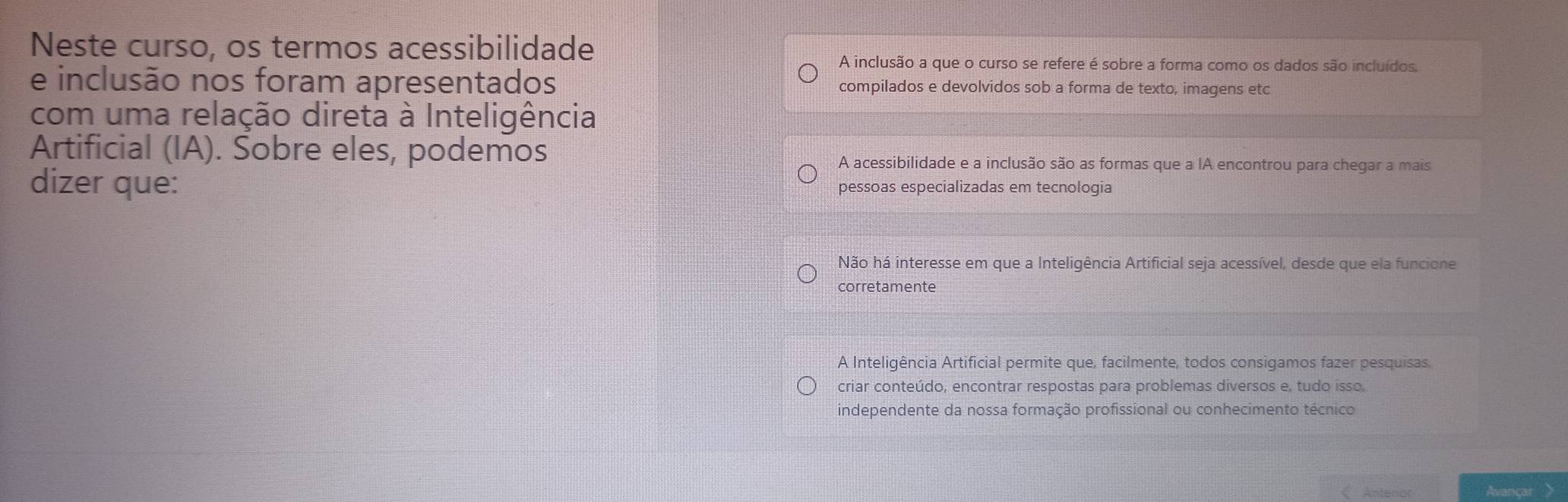 Neste curso, os termos acessibilidade
A inclusão a que o curso se refere é sobre a forma como os dados são incluídos.
e inclusão nos foram apresentados compilados e devolvidos sob a forma de texto, imagens etc
com uma relação direta à Inteligência
Artificial (IA). Sobre eles, podemos
A acessibilidade e a inclusão são as formas que a IA encontrou para chegar a mais
dizer que: pessoas especializadas em tecnologia
Não há interesse em que a Inteligência Artificial seja acessível, desde que ela funcione
corretamente
A Inteligência Artificial permite que, facilmente, todos consigamos fazer pesquisas,
criar conteúdo, encontrar respostas para problemas diversos e, tudo isso,
independente da nossa formação profissional ou conhecimento técnico
Anterior