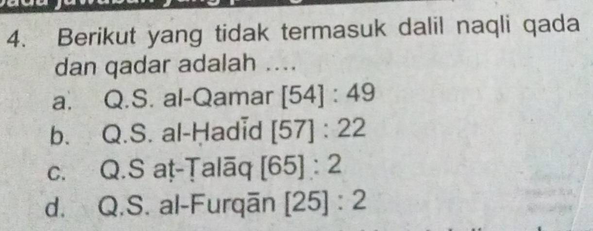 Berikut yang tidak termasuk dalil naqli qada
dan qadar adalah ....
a. Q.S. al-Qamar [54]:49
b. Q.S. al-Ḥadid [57]:22
c. Q.S aṭ-Ṭalāq [65]:2
d. Q.S. al-Furqān [25]:2