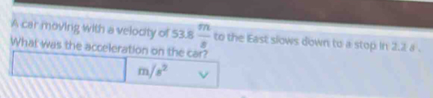 A car moving with a velocity of 53.8 m/8  to the East slows down to a stop in 2.2 a. 
What was the acceleration on the car? 
□ ·s ·s m/s^2