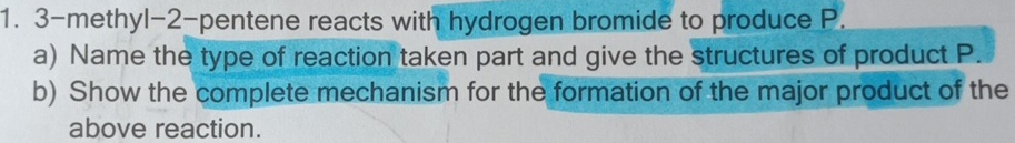 3-methyl -2-pentene reacts with hydrogen bromide to produce P. 
a) Name the type of reaction taken part and give the structures of product P. 
b) Show the complete mechanism for the formation of the major product of the 
above reaction.