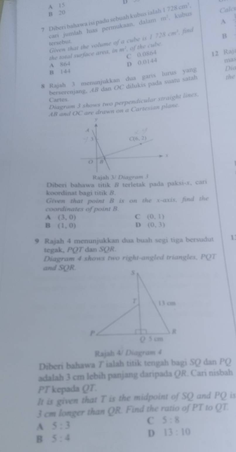 A 15
D
B 20
7 Diberi bahawa isi padu sebuah kubus ialah 1 728cm^3, Calct
A
cari jumlah Iuas permukaan, dalam m^2 kubus
B
Given that the volume of a cube is 1728cm^3 , find
tersebut.
the total surface area, in m^2 of the cube.
C 0.0864
A 864
D 0.0144 12 Raja
mas
B 144
8 Rajah 3 menunjukkan dua garis lurus yang Día
berserenjang, AB dan OC dilukis pada suatu satah the
Cartes.
Diagram 3 shows two perpendicular straight lines,
AB and OC are drawn on a Cartesian plane.
Rajah 3/ Diagram 3
Diberi bahawa titik B terletak pada paksi-x, cari
koordinat bagi titik B.
Given that point B is on the x-axis, find the
coordinates of point B.
A (3,0)
C (0,1)
B (1,0)
D (0,3)
9 Rajah 4 menunjukkan dua buah segi tiga bersudut 1
tegak, PQT dan SQR.
Diagram 4 shows two right-angled triangles, PQT
and SQR.
Rajah 4/ Diagram 4
Diberi bahawa T ialah titik tengah bagi SQ dan PQ
adalah 3 cm lebih panjang daripada QR. Cari nisbah
PT kepada QT.
It is given that T is the midpoint of SQ and PQ is
3 cm longer than QR. Find the ratio of PT to QT.
A 5:3
C 5:8
B 5:4
D 13:10