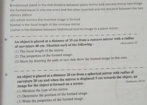 5-mahmoud stand in the mid distance between plane mirror and concave mirror two image 
are formed equal in size one erect and the other inverted and the distance between the two 
mirrors 200cm
a)in which mirrors the inverted image is formed 
b)what is the focal length of the concave mirror 
c)what is the distance between Mahmoud and his image in a plane mirror 
6- 
An object is placed at a distance of 35 cm from a concave mirror with a radius 
of curvature 40 cm. Mention each of the following : Kalvoubia 20 
(1) The focal length of the mirror. 
(2) The properties of the formed image. 
(3) Show by drawing the path of rays that show the formed image in this case. 
7- An object is placed at a distance 20 cm from a spherical mirror with radius of 
curvature 20 cm and when the mirror is displaced 5 cm towards the object, an 
image for the object is formed on a screen. (Dukhalia 2016) 
(1) Mention the type of the mirror. 
(2) Determine the position of the formed image. 
(3) Write the properties of the formed image.